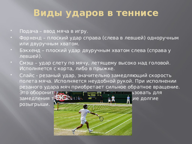 Виды ударов в теннисе   Подача – ввод мяча в игру. Форхенд – плоский удар справа (слева в левшей) одноручным или двуручным хватом. Бэкхенд – плоский удар двуручным хватом слева (справа у левшей). Смэш – удар слету по мячу, летящему высоко над головой. Исполняется с корта, либо в прыжке. Слайс - резаный удар, значительно замедляющий скорость полета мяча. Исполняется неудобной рукой. При исполнении резаного удара мяч приобретает сильное обратное вращение. Это оборонительный удар, его любят использовать для замедления темпа игры теннисисты, любящие долгие розыгрыши. 
