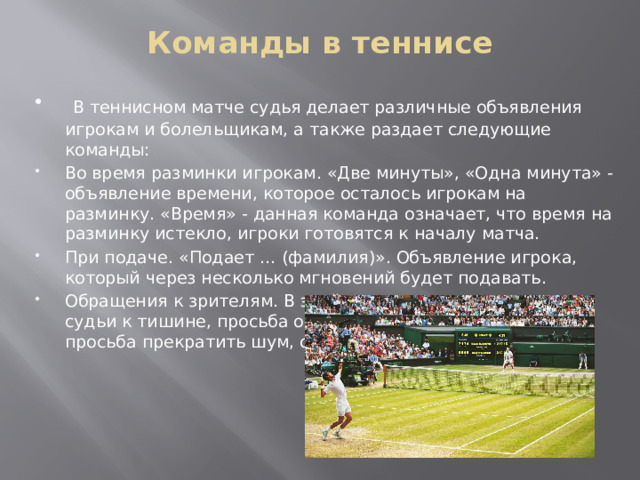 Команды в теннисе    В теннисном матче судья делает различные объявления игрокам и болельщикам, а также раздает следующие команды: Во время разминки игрокам. «Две минуты», «Одна минута» - объявление времени, которое осталось игрокам на разминку. «Время» - данная команда означает, что время на разминку истекло, игроки готовятся к началу матча. При подаче. «Подает … (фамилия)». Объявление игрока, который через несколько мгновений будет подавать. Обращения к зрителям. В этой группе команд призывы судьи к тишине, просьба отключить вспышки в телефоне, просьба прекратить шум, общение, мобильные разговоры. 