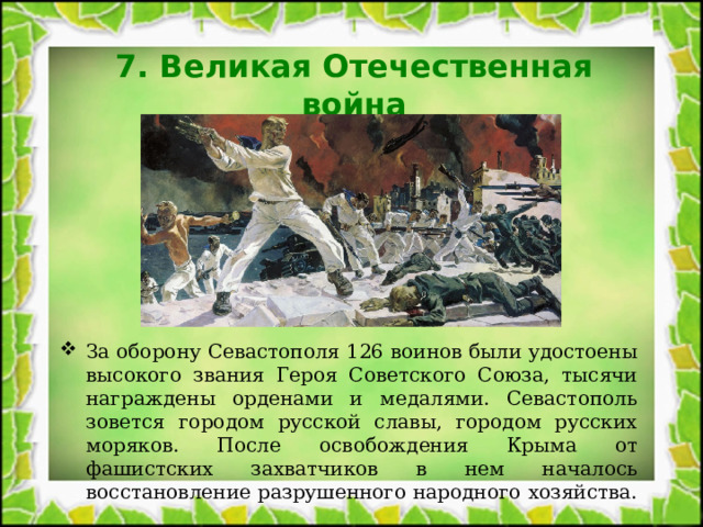 7. Великая Отечественная война За оборону Севастополя 126 воинов были удостоены высокого звания Героя Советского Союза, тысячи награждены орденами и медалями. Севастополь зовется городом русской славы, городом русских моряков. После освобождения Крыма от фашистских захватчиков в нем началось восстановление разрушенного народного хозяйства. 