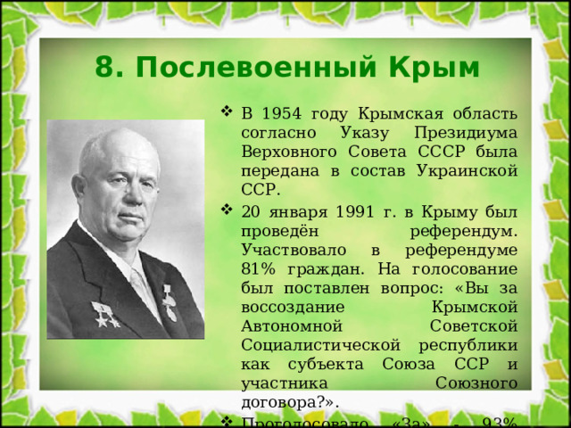 8. Послевоенный Крым В 1954 году Крымская область согласно Указу Президиума Верховного Совета СССР была передана в состав Украинской ССР. 20 января 1991 г. в Крыму был проведён референдум. Участвовало в референдуме 81% граждан. На голосование был поставлен вопрос: «Вы за воссоздание Крымской Автономной Советской Социалистической республики как субъекта Союза ССР и участника Союзного договора?». Проголосовало «За» - 93% жителей Крыма. 
