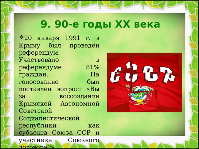 9. 90-е годы XX века 20 января 1991 г. в Крыму был проведён референдум. Участвовало в референдуме 81% граждан. На голосование был поставлен вопрос: «Вы за воссоздание Крымской Автономной Советской Социалистической республики как субъекта Союза ССР и участника Союзного договора?». Проголосовало «За» - 93% жителей Крыма. 