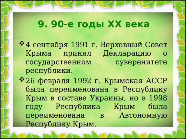 9. 90-е годы XX века 4 сентября 1991 г. Верховный Совет Крыма принял Декларацию о государственном суверенитете республики. 26 февраля 1992 г. Крымская АССР была переименована в Республику Крым в составе Украины, но в 1998 году Республика Крым была переименована в Автономную Республику Крым. 