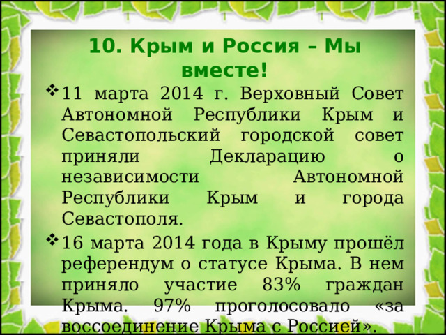 10. Крым и Россия – Мы вместе! 11 марта 2014 г. Верховный Совет Автономной Республики Крым и Севастопольский городской совет приняли Декларацию о независимости Автономной Республики Крым и города Севастополя. 16 марта 2014 года в Крыму прошёл референдум о статусе Крыма. В нем приняло участие 83% граждан Крыма. 97% проголосовало «за воссоединение Крыма с Россией». 