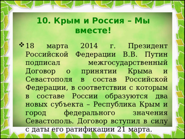 10. Крым и Россия – Мы вместе! 18 марта 2014 г. Президент Российской Федерации В.В. Путин подписал межгосударственный Договор о принятии Крыма и Севастополя в состав Российской Федерации, в соответствии с которым в составе России образуются два новых субъекта – Республика Крым и город федерального значения Севастополь. Договор вступил в силу с даты его ратификации 21 марта. 