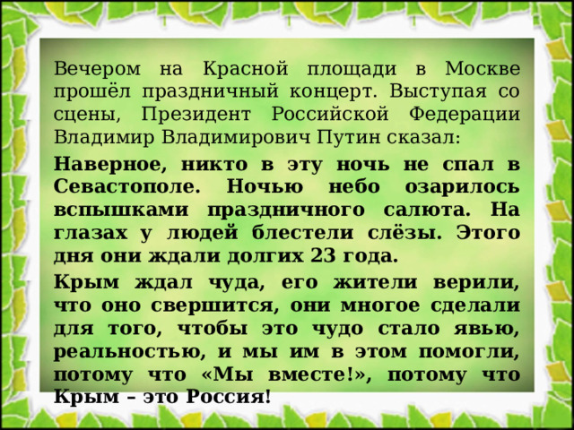 Вечером на Красной площади в Москве прошёл праздничный концерт. Выступая со сцены, Президент Российской Федерации Владимир Владимирович Путин сказал: Наверное, никто в эту ночь не спал в Севастополе. Ночью небо озарилось вспышками праздничного салюта. На глазах у людей блестели слёзы. Этого дня они ждали долгих 23 года. Крым ждал чуда, его жители верили, что оно свершится, они многое сделали для того, чтобы это чудо стало явью, реальностью, и мы им в этом помогли, потому что «Мы вместе!», потому что Крым – это Россия! 