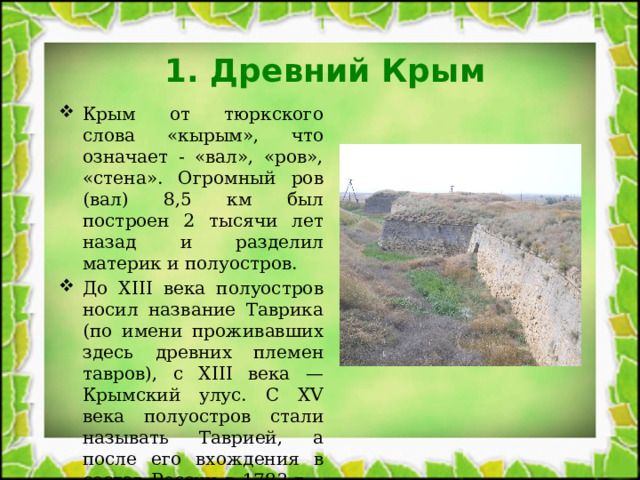 1. Древний Крым Крым от тюркского слова «кырым», что означает - «вал», «ров», «стена». Огромный ров (вал) 8,5 км был построен 2 тысячи лет назад и разделил материк и полуостров. До XIII века полуостров носил название Таврика (по имени проживавших здесь древних племен тавров), с XIII века — Крымский улус. С XV века полуостров стали называть Таврией, а после его вхождения в состав России в 1783 г. - Тавридой. 