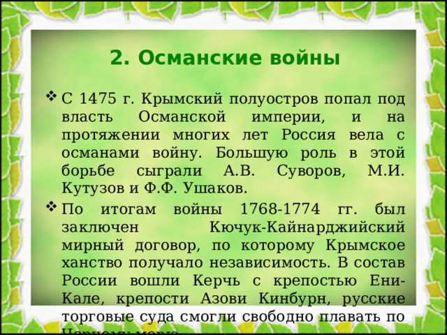 2. Османские войны С 1475 г. Крымский полуостров попал под власть Османской империи, и на протяжении многих лет Россия вела с османами войну. Большую роль в этой борьбе сыграли А.В. Суворов, М.И. Кутузов и Ф.Ф. Ушаков. По итогам войны 1768-1774 гг. был заключен Кючук-Кайнарджийский мирный договор, по которому Крымское ханство получало независимость. В состав России вошли Керчь с крепостью Ени-Кале, крепости Азови Кинбурн, русские торговые суда смогли свободно плавать по Черному морю. 