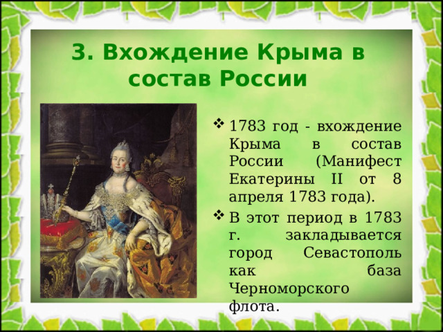 3. Вхождение Крыма в состав России 1783 год - вхождение Крыма в состав России (Манифест Екатерины II от 8 апреля 1783 года). В этот период в 1783 г. закладывается город Севастополь как база Черноморского флота. 