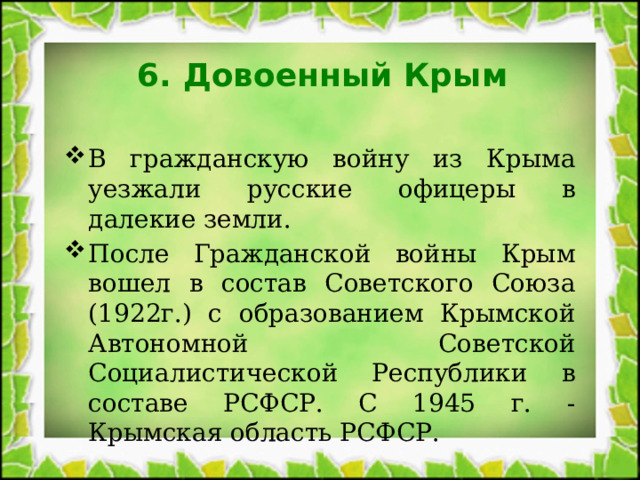 6. Довоенный Крым В гражданскую войну из Крыма уезжали русские офицеры в далекие земли. После Гражданской войны Крым вошел в состав Советского Союза (1922г.) с образованием Крымской Автономной Советской Социалистической Республики в составе РСФСР. С 1945 г. - Крымская область РСФСР. 