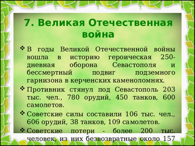 7. Великая Отечественная война В годы Великой Отечественной войны вошла в историю героическая 250-дневная оборона Севастополя и бессмертный подвиг подземного гарнизона в керченских каменоломнях. Противник стянул под Севастополь 203 тыс. чел., 780 орудий, 450 танков, 600 самолетов. Советские силы составили 106 тыс. чел., 606 орудий, 38 танков, 109 самолетов. Советские потери - более 200 тыс. человек, из них безвозвратные около 157 тыс. человек. 