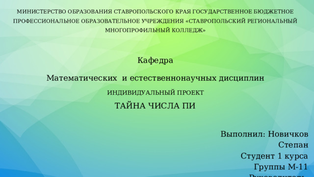 МИНИСТЕРСТВО ОБРАЗОВАНИЯ СТАВРОПОЛЬСКОГО КРАЯ ГОСУДАРСТВЕННОЕ БЮДЖЕТНОЕ ПРОФЕССИОНАЛЬНОЕ ОБРАЗОВАТЕЛЬНОЕ УЧРЕЖДЕНИЯ «СТАВРОПОЛЬСКИЙ РЕГИОНАЛЬНЫЙ МНОГОПРОФИЛЬНЫЙ КОЛЛЕДЖ» Кафедра Математических и естественнонаучных дисциплин ИНДИВИДУАЛЬНЫЙ ПРОЕКТ ТАЙНА ЧИСЛА ПИ    Выполнил: Новичков Степан  Студент 1 курса  Группы М-11  Руководитель: Фатьянова Т.П . 