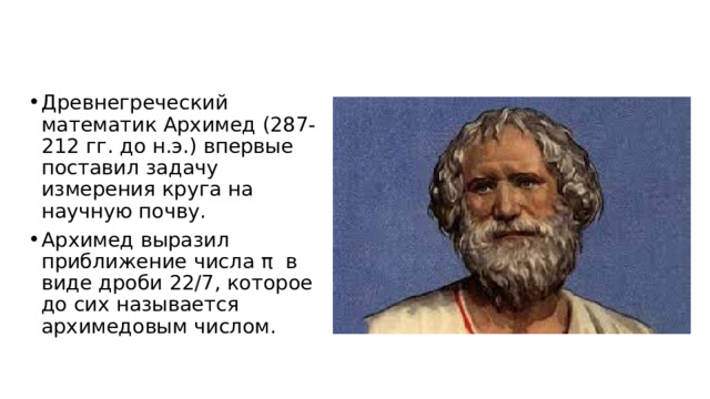 Древнегреческий математик Архимед (287-212 гг. до н.э.) впервые поставил задачу измерения круга на научную почву.  Архимед выразил приближение числа π  в виде дроби 22/7, которое до сих называется архимедовым числом. 
