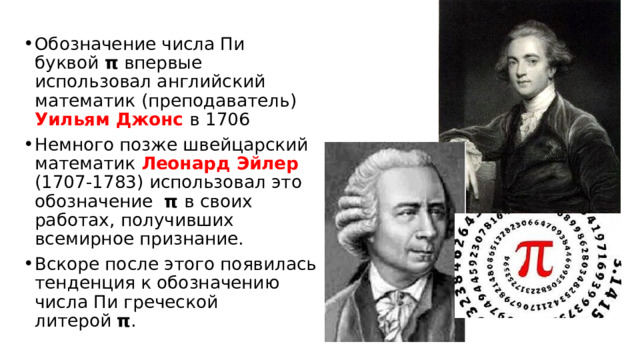Обозначение числа Пи буквой  π  впервые использовал английский математик (преподаватель) Уильям Джонс в 1706 Немного позже швейцарский математик Леонард Эйлер (1707-1783) использовал это обозначение π в своих работах, получивших всемирное признание. Вскоре после этого появилась тенденция к обозначению числа Пи греческой литерой  π . 