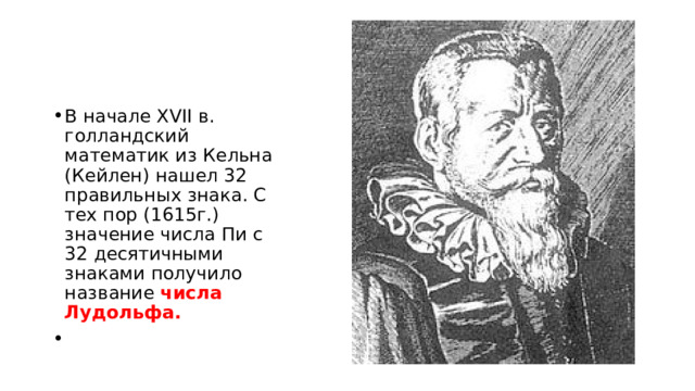 В начале XVII в. голландский математик из Кельна (Кейлен) нашел 32 правильных знака. С тех пор (1615г.) значение числа Пи с 32 десятичными знаками получило название числа Лудольфа. 