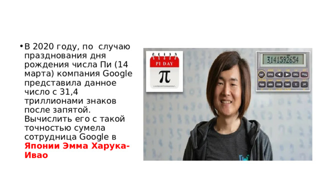 В 2020 году, по случаю празднования дня рождения числа Пи (14 марта) компания Google представила данное число с 31,4 триллионами знаков после запятой. Вычислить его с такой точностью сумела сотрудница Google в Японии Эмма Харука-Ивао 