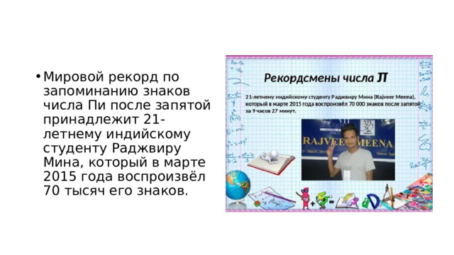 Мировой рекорд по запоминанию знаков числа Пи после запятой принадлежит 21-летнему индийскому студенту Раджвиру Мина, который в марте 2015 года воспроизвёл 70 тысяч его знаков. 