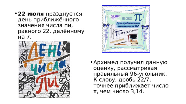 22 июля празднуется день приближённого значения числа пи, равного 22, делённому на 7. Архимед получил данную оценку, рассматривая правильный 96-угольник. К слову, дробь 22/7, точнее приближает число π, чем число 3,14.  