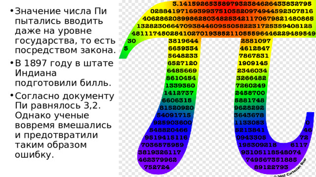 Значение числа Пи пытались вводить даже на уровне государства, то есть посредством закона. В 1897 году в штате Индиана подготовили билль. Согласно документу Пи равнялось 3,2. Однако ученые вовремя вмешались и предотвратили таким образом ошибку. 