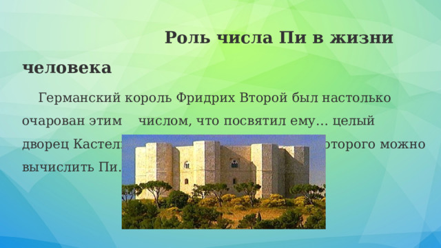  Роль числа Пи в жизни человека Германский король Фридрих Второй был настолько очарован этим числом, что посвятил ему… целый дворец Кастель дель Монте, в пропорциях которого можно вычислить Пи. 