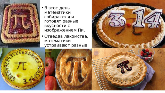 В этот день математики собираются и готовят разные вкусности с изображением Пи. Отведав лакомства, математики устраивают разные викторины. 