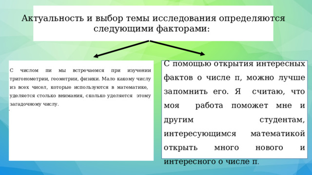 Актуальность и выбор темы исследования определяются следующими факторами:    С помощью открытия интересных фактов о числе π, можно лучше запомнить его. Я считаю, что моя работа поможет мне и другим студентам, интересующимся математикой открыть много нового и интересного о числе π . С числом пи мы встречаемся при изучении тригонометрии, геометрии, физики. Мало какому числу из всех чисел, которые используются в математике, уделяется столько внимания, сколько уделяется этому загадочному числу. . 