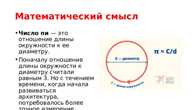 Математический смысл Число пи  — это отношение длины окружности к ее диаметру.  Поначалу отношение длины окружности к диаметру считали равным 3. Но с течением времени, когда начала развиваться архитектура, потребовалось более точное измерение 