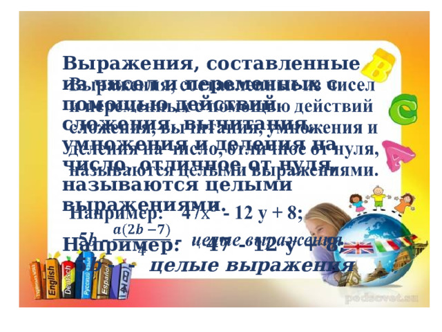 Выражения, составленные из чисел и переменных с помощью действий сложения, вычитания, умножения и деления на число, отличное от нуля, называются целыми выражениями.   Например: 47 - 12 у + 8;  5 b - - целые выражения   