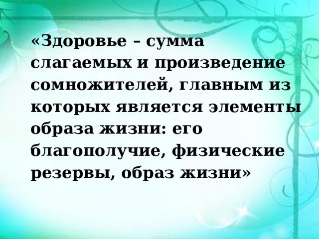 «Здоровье – сумма слагаемых и произведение сомножителей, главным из которых является элементы образа жизни: его благополучие, физические резервы, образ жизни» 