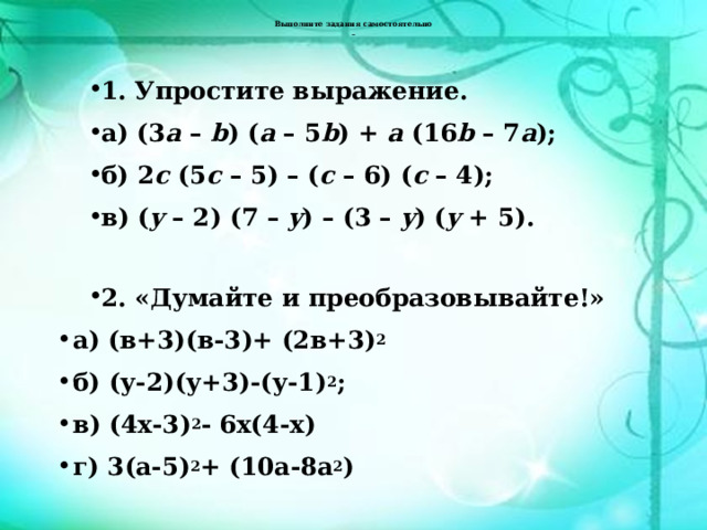   Выполните задания самостоятельно     1. Упростите выражение. а) (3 a – b ) ( a – 5 b ) + a (16 b – 7 a ); б) 2 c (5 c – 5) – ( c – 6) ( c – 4); в) ( y – 2) (7 – y ) – (3 – y ) ( y + 5).  2. «Думайте и преобразовывайте!» а) (в+3)(в-3)+ (2в+3) 2 б) (у-2)(у+3)-(у-1) 2 ; в) (4х-3) 2 - 6х(4-х) г) 3(а-5) 2 + (10а-8а 2 ) 