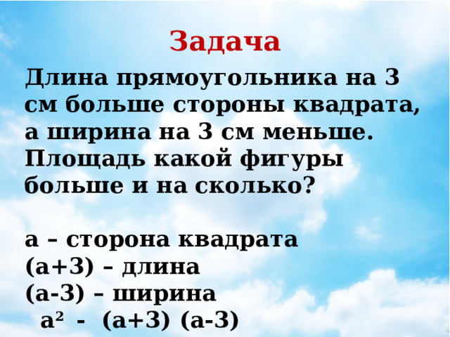 Задача Длина прямоугольника на 3 см больше стороны квадрата, а ширина на 3 см меньше. Площадь какой фигуры больше и на сколько?  а – сторона квадрата (а+3) – длина (а-3) – ширина  a 2 - (a+3) (а-3)  