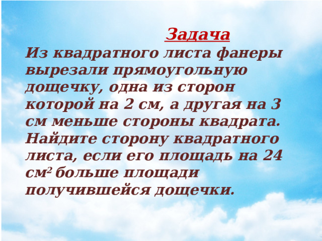  Задача Из квадратного листа фанеры вырезали прямо­угольную дощечку, одна из сторон которой на 2 см, а другая на 3 см меньше стороны квадрата. Найдите сто­рону квадратного листа, если его площадь на 24 см 2 больше площади получившейся дощечки.   