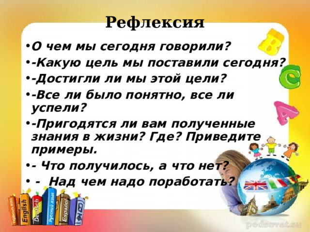 Рефлексия О чем мы сегодня говорили? -Какую цель мы поставили сегодня? -Достигли ли мы этой цели? -Все ли было понятно, все ли успели? -Пригодятся ли вам полученные знания в жизни? Где? Приведите примеры. - Что получилось, а что нет?  - Над чем надо поработать? 