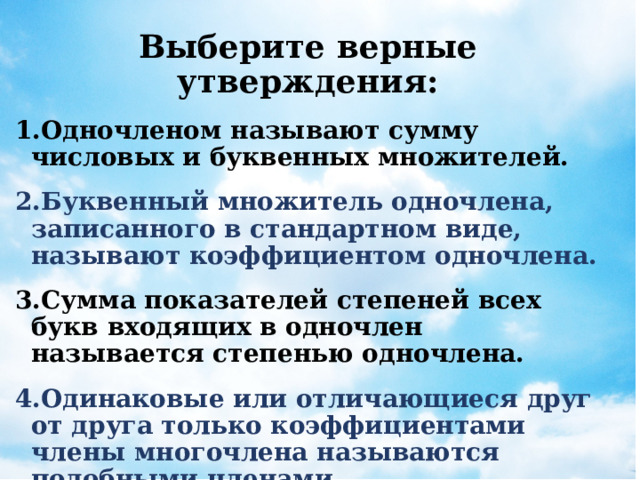   Выберите верные утверждения: Одночленом называют сумму числовых и буквенных множителей. Буквенный множитель одночлена, записанного в стандартном виде, называют коэффициентом одночлена. Сумма показателей степеней всех букв входящих в одночлен называется степенью одночлена. Одинаковые или отличающиеся друг от друга только коэффициентами члены многочлена называются подобными членами. 