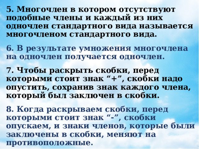 5. Многочлен в котором отсутствуют подобные члены и каждый из них одночлен стандартного вида называется многочленом стандартного вида. 6. В результате умножения многочлена на одночлен получается одночлен. 7. Чтобы раскрыть скобки, перед которыми стоит знак “+”, скобки надо опустить, сохранив знак каждого члена, который был заключен в скобки. 8. Когда раскрываем скобки, перед которыми стоит знак “-”, скобки опускаем, и знаки членов, которые были заключены в скобки, меняют на противоположные. 