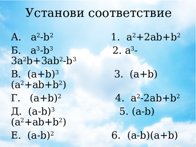 Установи соответствие А. а 2 -b 2 1. a 2 +2ab+b 2 Б. a 3 -b 3 2. a 3 -3a 2 b+3ab 2 -b 3 В. (a+b) 3 3. (a+b)(a 2 +ab+b 2 ) Г. (a+b) 2 4. a 2 -2ab+b 2 Д. (a-b) 3 5. (a-b)(a 2 +ab+b 2 ) Е. (a-b) 2 6. (a-b)(a+b)  Ж. a 3 +b 3 7. a 3 +3a 2 b+3ab 2 +b 3 