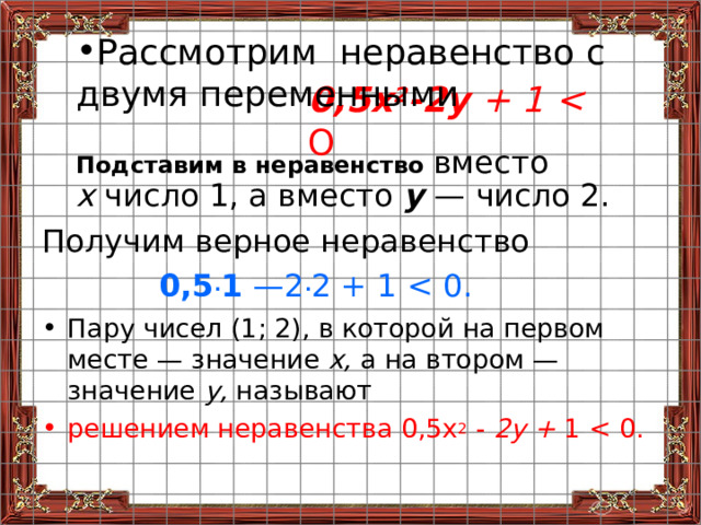 Рассмотрим неравенство с двумя переменными 0,5х 2 -2у + 1  О Подставим в неравенство  вместо  х число 1, а вместо у — число 2.  Получим верное неравенство 0,5 . 1 —2 . 2 + 1 Пару чисел (1; 2), в которой на первом месте — значение х, а на втором — значение у, называют решением неравенства 0,5 x 2 - 2у + 1 