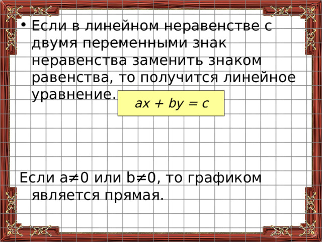 Если в линейном неравенстве с двумя переменными знак неравенства заменить знаком равенства, то получится линейное уравнение.    Если а ≠0 или b ≠0, то графиком является прямая. ах + by = с 