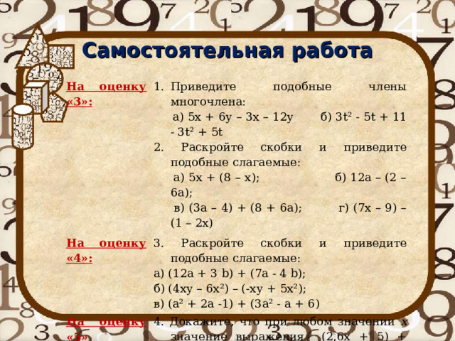 Самостоятельная работа На оценку «3»: Приведите подобные члены многочлена: На оценку «4»:  а) 5х + 6у – 3х – 12у б) 3 t ² - 5 t + 11 - 3 t ² + 5 t 2. Раскройте скобки и приведите подобные слагаемые:  а) 5х + (8 – х); б) 12а – (2 – 6а);  в) (3а – 4) + (8 + 6а); г) (7х – 9) – (1 – 2х) 3. Раскройте скобки и приведите подобные слагаемые: На оценку «5» а) (12а + 3 b ) + (7а - 4 b ); б) (4ху – 6х²) – (-ху + 5х²); в) (а² + 2а -1) + (3а² - а + 6) 4. Докажите, что при любом значении х значение выражения (2,6х + 5) + (4,1х – 1) – (6,7х + 2) равно 2 