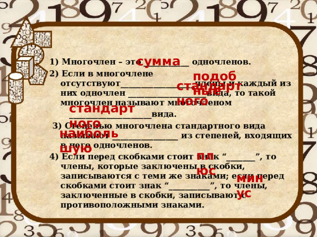сумма 1) Многочлен – это ___________ одночленов. 2) Если в многочлене отсутствуют__________________члены и каждый из них одночлен ___________________вида, то такой многочлен называют многочленом  ____________________вида.  3) Степенью многочлена стандартного вида называют ________________ из степеней, входящих в него одночленов. 4) Если перед скобками стоит знак “_______”, то члены, которые заключены в скобки, записываются с теми же знаками; если перед скобками стоит знак “__________”, то члены, заключенные в скобки, записывают с противоположными знаками.  подобные стандартного стандартного наибольшую плюс минус 
