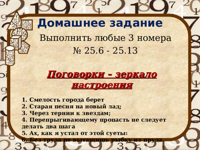 Домашнее задание  Выполнить любые 3 номера № 25.6 - 25.13 Поговорки – зеркало настроения  1. Смелость города берет 2. Старая песня на новый лад; 3. Через тернии к звездам; 4. Перепрыгивающему пропасть не следует делать два шага 5. Ах, как я устал от этой суеты: 6. Без труда не вытащишь рыбку из пруда . 