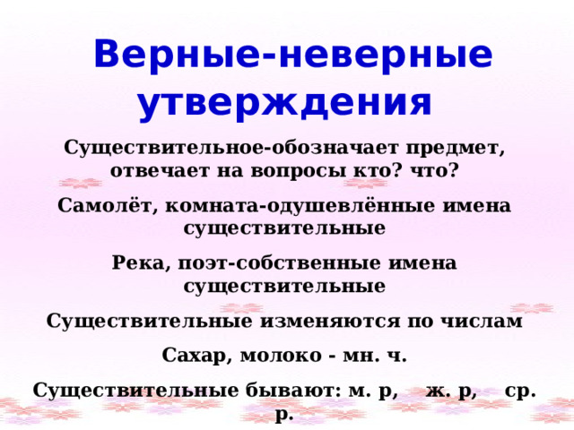  Верные-неверные утверждения Существительное-обозначает предмет, отвечает на вопросы кто? что? Самолёт, комната-одушевлённые имена существительные Река, поэт-собственные имена существительные Существительные изменяются по числам Сахар, молоко - мн. ч. Существительные бывают: м. р, ж. р, ср. р. Маленький плакса, большой умница - ж. р. 