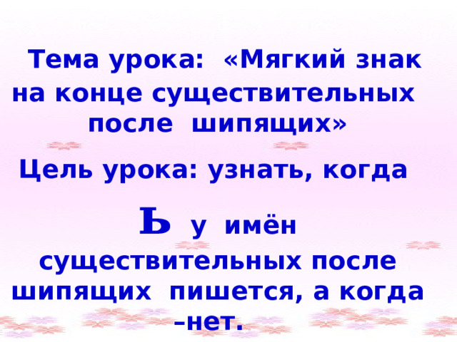 Тема урока: «Мягкий знак на конце существительных после шипящих» Цель урока: узнать, когда ь у имён существительных после шипящих пишется, а когда –нет. 