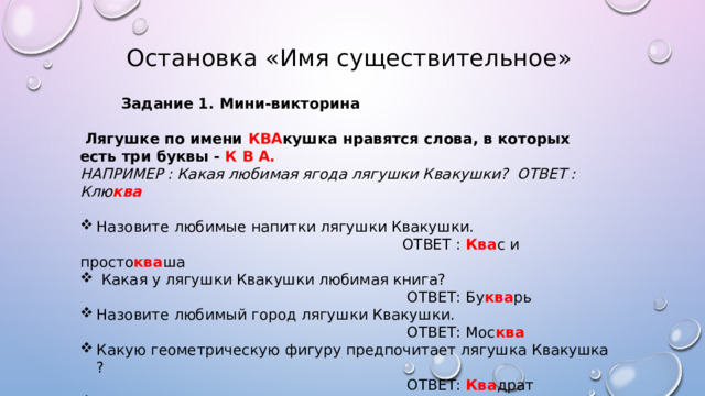  Остановка « Имя существительное»  Задание 1. Мини-викторина   Лягушке по имени КВА кушка нравятся слова, в которых есть три буквы - К В А. НАПРИМЕР : Какая любимая ягода лягушки Квакушки? ОТВЕТ : Клю ква  Назовите любимые напитки лягушки Квакушки.  ОТВЕТ : Ква с и просто ква ша  Какая у лягушки Квакушки любимая книга?  ОТВЕТ: Бу ква рь Назовите любимый город лягушки Квакушки.  ОТВЕТ: Мос ква Какую геометрическую фигуру предпочитает лягушка Квакушка ?  ОТВЕТ: Ква драт Какими красками она любит рисовать ?  ОТВЕТ: А ква рельными 