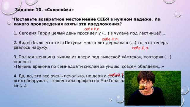  Задание 10. «Склоняйка»  Поставьте возвратное местоимение СЕБЯ в нужном падеже. Из какого произведения взяты эти предложения?  Сегодня Гарри целый день просидел у (…) в чулане под лестницей… 2. Видно было, что тетя Петунья много лет держала в (…) то, что теперь рвалось наружу. 3. Полная женщина вышла из двери под вывеской «Аптека», повторяя (…) под нос: «Печень дракона по семнадцати сиклей за унцию, совсем обалдели…» 4. Да, да, это все очень печально, но держи себя в руках, Хагрид, или нас всех обнаружат, - зашептала профессор МакГонагалл и потянула Хагрида за (…). себя Р.п. себе П.п. себе Д.п. собой Т.п. 