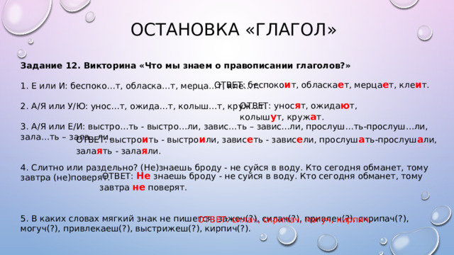  ОСТАНОВКА «ГЛАГОЛ» Задание 12. Викторина «Что мы знаем о правописании глаголов?»  1. Е или И: беспоко…т, обласка…т, мерца…т, кле…т. 2. А/Я или У/Ю: унос…т, ожида…т, колыш…т, круж…т. 3. А/Я или Е/И: выстро…ть - выстро…ли, завис…ть – завис...ли, прослуш…ть-прослуш…ли, зала…ть – зала...ли. 4. Слитно или раздельно? (Не)знаешь броду - не суйся в воду. Кто сегодня обманет, тому завтра (не)поверят. 5. В каких словах мягкий знак не пишется: зажеч(?), силач(?), привлеч(?), скрипач(?), могуч(?), привлекаеш(?), выстрижеш(?), кирпич(?). ОТВЕТ: беспоко и т, обласка е т, мерца е т, кле и т. ОТВЕТ: унос я т, ожида ю т, колыш у т, круж а т. ОТВЕТ: выстро и ть - выстро и ли, завис е ть - завис е ли, прослуш а ть-прослуш а ли, зала я ть - зала я ли.  ОТВЕТ: Не знаешь броду - не суйся в воду. Кто сегодня обманет, тому завтра не поверят. ОТВЕТ: силач, скрипач, могуч, кирпич. 