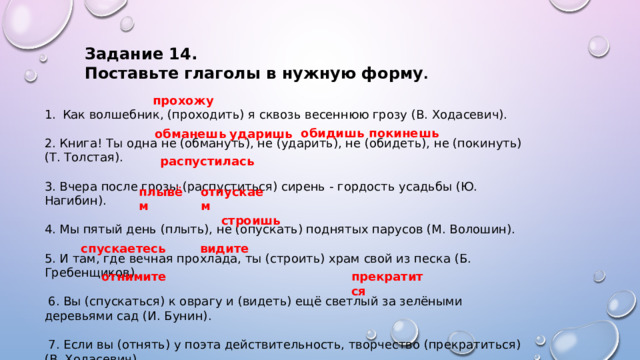 Задание 14. Поставьте глаголы в нужную форму . прохожу Как волшебник, (проходить) я сквозь весеннюю грозу (В. Ходасевич). 2. Книга! Ты одна не (обмануть), не (ударить), не (обидеть), не (покинуть) (Т. Толстая). 3. Вчера после грозы (распуститься) сирень - гордость усадьбы (Ю. Нагибин). 4. Мы пятый день (плыть), не (опускать) поднятых парусов (М. Волошин). 5. И там, где вечная прохлада, ты (строить) храм свой из песка (Б. Гребенщиков).  6. Вы (спускаться) к оврагу и (видеть) ещё светлый за зелёными деревьями сад (И. Бунин).  7. Если вы (отнять) у поэта действительность, творчество (прекратиться) (В. Ходасевич) обидишь покинешь обманешь ударишь распустилась плывём отпускаем строишь спускаетесь видите отнимите прекратится  