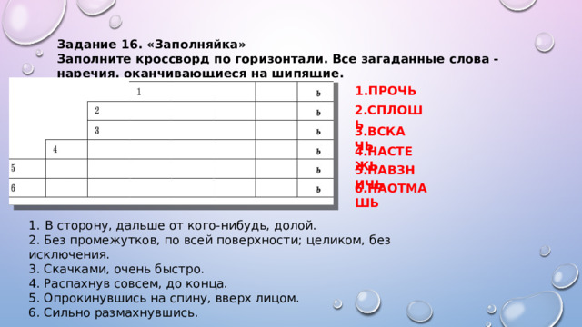 Задание 16. «Заполняйка» Заполните кроссворд по горизонтали. Все загаданные слова - наречия, оканчивающиеся на шипящие. 1.ПРОЧЬ 2.СПЛОШЬ 3.ВСКАЧЬ 4.НАСТЕЖЬ 5.НАВЗНИЧЬ 6.НАОТМАШЬ В сторону, дальше от кого-нибудь, долой. 2. Без промежутков, по всей поверхности; целиком, без исключения. 3. Скачками, очень быстро. 4. Распахнув совсем, до конца. 5. Опрокинувшись на спину, вверх лицом. 6. Сильно размахнувшись. 