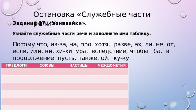 Остановка «Служебные части речи» Задание 17. «Узнавайка».   Узнайте служебные части речи и заполните ими таблицу. Потому что, из-за, на, про, хотя, разве, ах, ли, не, от, если, или, ни, хи-хи, ура, вследствие, чтобы, ба, в продолжение, пусть, также, ой, ку-ку.   ПРЕДЛОГИ СОЮЗЫ ЧАСТИЦЫ МЕЖДОМЕТИЯ 