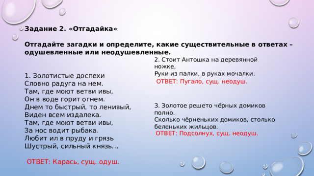 Задание 2. «Отгадайка»  Отгадайте загадки и определите, какие существительные в ответах – одушевленные или неодушевленные.  1. Золотистые доспехи   Словно радуга на нем.   Там, где моют ветви ивы,   Он в воде горит огнем.   Днем то быстрый, то ленивый,   Виден всем издалека.   Там, где моют ветви ивы,   За нос водит рыбака.   Любит ил в пруду и грязь   Шустрый, сильный князь…     ОТВЕТ: Карась, сущ. одуш.  2. Стоит Антошка на деревянной ножке,  Руки из палки, в руках мочалки. ОТВЕТ: Пугало, сущ. неодуш. 3. Золотое решето чёрных домиков полно.  Сколько чёрненьких домиков, столько беленьких жильцов. ОТВЕТ: Подсолнух, сущ. неодуш. 