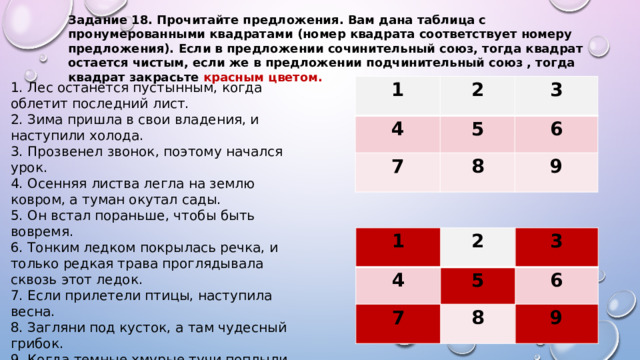 Задание 18. Прочитайте предложения. Вам дана таблица с пронумерованными квадратами (номер квадрата соответствует номеру предложения). Если в предложении сочинительный союз, тогда квадрат остается чистым, если же в предложении подчинительный союз , тогда квадрат закрасьте красным цветом. 1. Лес останется пустынным, когда облетит последний лист.  2. Зима пришла в свои владения, и наступили холода.  3. Прозвенел звонок, поэтому начался урок.  4. Осенняя листва легла на землю ковром, а туман окутал сады.  5. Он встал пораньше, чтобы быть вовремя.  6. Тонким ледком покрылась речка, и только редкая трава проглядывала сквозь этот ледок.  7. Если прилетели птицы, наступила весна.  8. Загляни под кусток, а там чудесный грибок.  9. Когда темные хмурые тучи поплыли в пустынную даль, потемнело осеннее небо. 1 2 4 7 3 5 8 6 9 1 4 2 3 5 7 6 8 9 